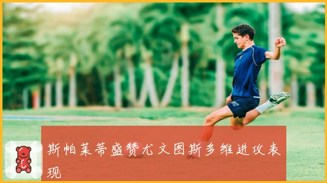 斯帕莱蒂盛赞尤文图斯多维进攻表现