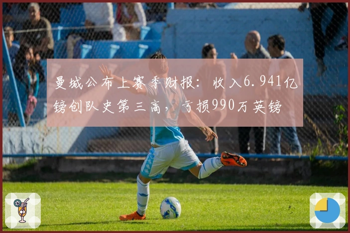 曼城公布上赛季财报：收入6.941亿镑创队史第三高，亏损990万英镑