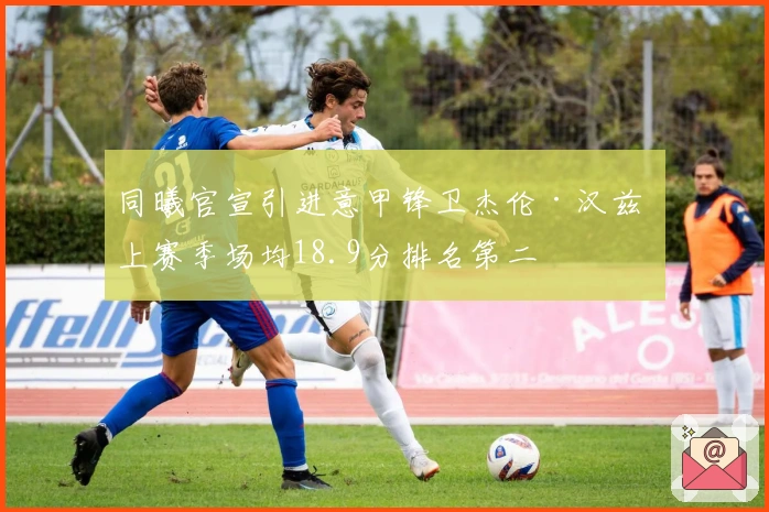 同曦官宣引进意甲锋卫杰伦·汉兹 上赛季场均18.9分排名第二