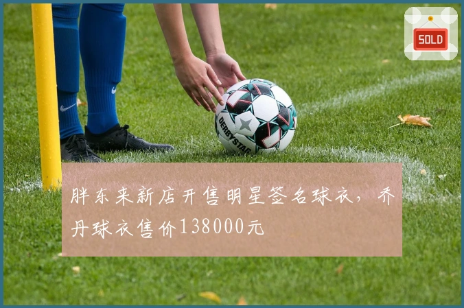 胖东来新店开售明星签名球衣，乔丹球衣售价138000元