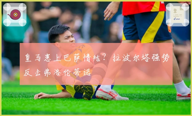 皇马患上巴萨情结？拉波尔塔强势反击弗洛伦蒂诺