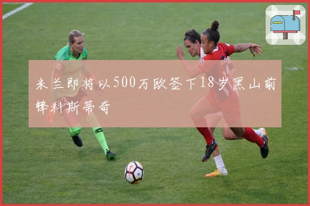 米兰即将以500万欧签下18岁黑山前锋科斯蒂奇