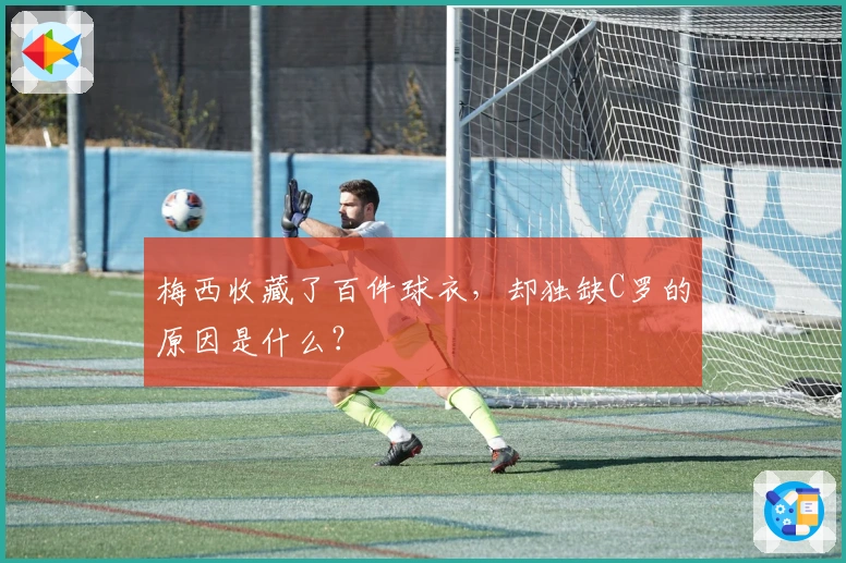 梅西收藏了百件球衣，却独缺C罗的原因是什么？