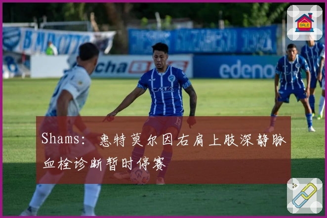 Shams：惠特莫尔因右肩上肢深静脉血栓诊断暂时停赛